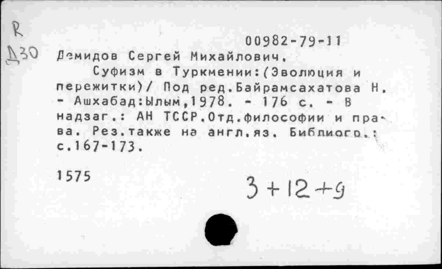 ﻿00982-79’-! 1
ДЪО Демидов Сергей Михайлович, Суфизм в Туркмении:(Эволюция и пережитки)/ Под ред,Байрамсахатова Н. - Ашхабад:Ылым,1978. - 176 с. - В надзаг,: АН ТССР.Отд.философии и пра* ва. Рез.также на англ.яз. Библиого,: с.167-173.
1575